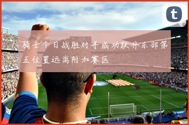 骑士今日战胜对手成功跃升东部第五位置远离附加赛区
