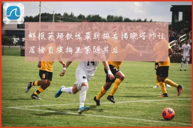 邮报英超教练最新排名揭晓塔帅位居榜首埃梅里紧随其后