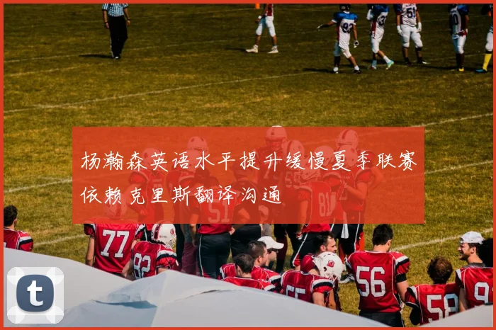 杨瀚森英语水平提升缓慢夏季联赛依赖克里斯翻译沟通