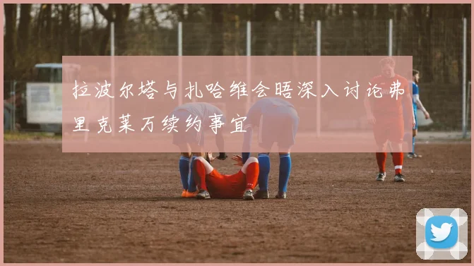 拉波尔塔与扎哈维会晤深入讨论弗里克莱万续约事宜