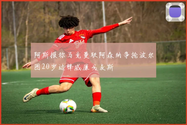 阿斯报称马竞曼联阿森纳争抢波尔图20岁边锋威廉戈麦斯