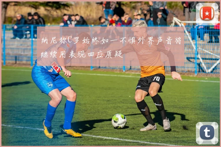 纳尼称C罗始终如一不惧外界声音将继续用表现回应质疑
