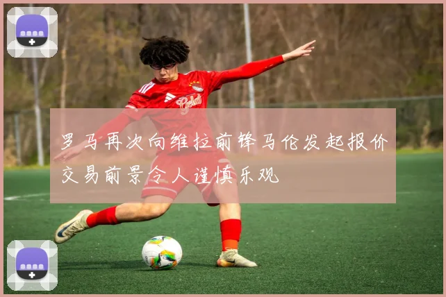 罗马再次向维拉前锋马伦发起报价交易前景令人谨慎乐观