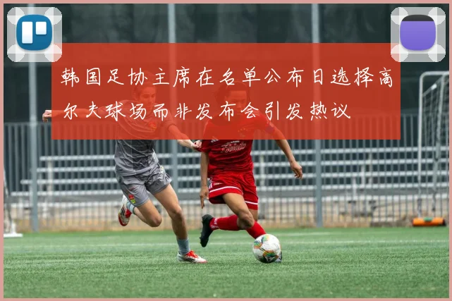 韩国足协主席在名单公布日选择高尔夫球场而非发布会引发热议