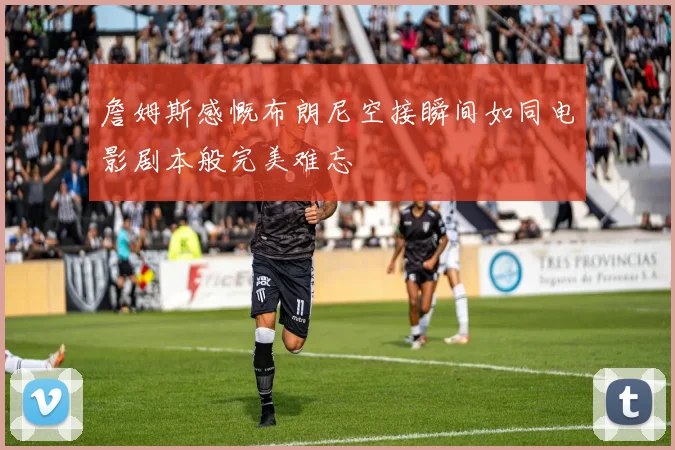 詹姆斯感慨布朗尼空接瞬间如同电影剧本般完美难忘